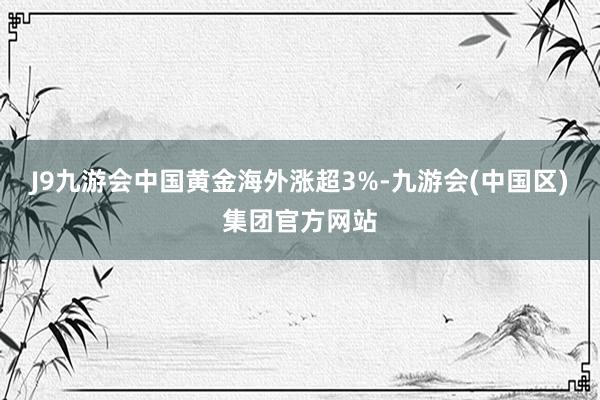 J9九游会中国黄金海外涨超3%-九游会(中国区)集团官方网站
