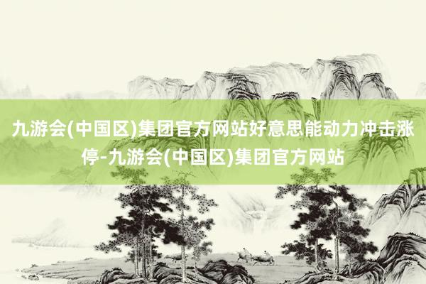 九游会(中国区)集团官方网站好意思能动力冲击涨停-九游会(中国区)集团官方网站