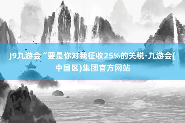 J9九游会“要是你对我征收25%的关税-九游会(中国区)集团官方网站