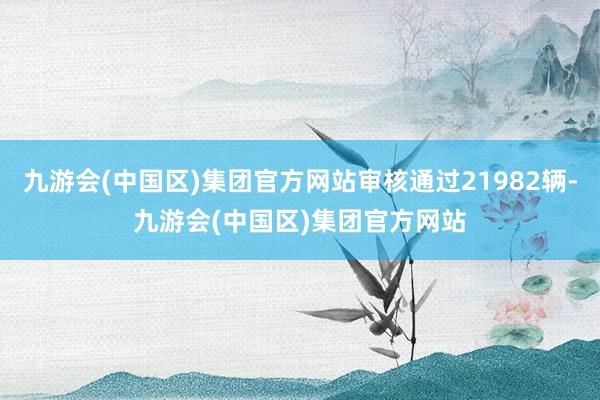 九游会(中国区)集团官方网站审核通过21982辆-九游会(中国区)集团官方网站