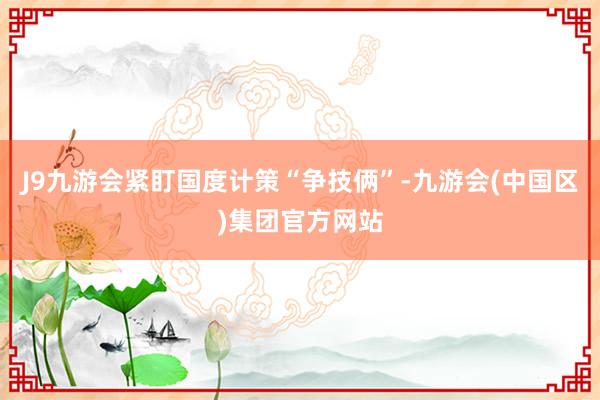 J9九游会紧盯国度计策“争技俩”-九游会(中国区)集团官方网站