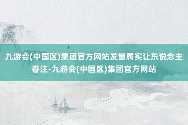 九游会(中国区)集团官方网站发量属实让东说念主眷注-九游会(中国区)集团官方网站