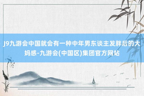 J9九游会中国就会有一种中年男东谈主发胖后的大妈感-九游会(中国区)集团官方网站