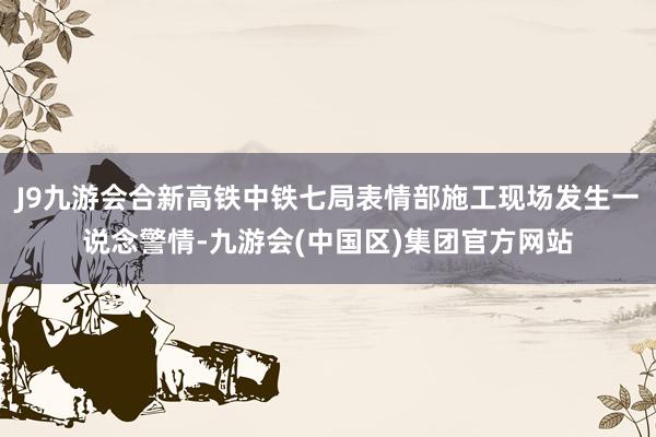 J9九游会合新高铁中铁七局表情部施工现场发生一说念警情-九游会(中国区)集团官方网站