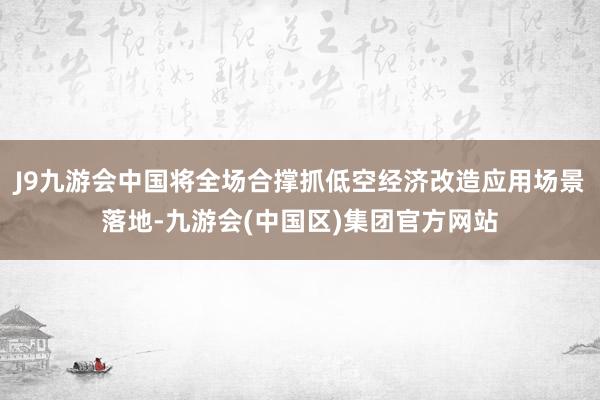 J9九游会中国将全场合撑抓低空经济改造应用场景落地-九游会(中国区)集团官方网站