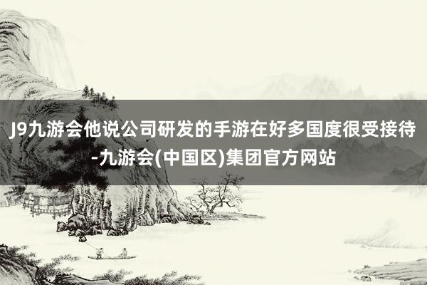 J9九游会他说公司研发的手游在好多国度很受接待-九游会(中国区)集团官方网站