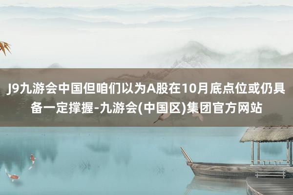 J9九游会中国但咱们以为A股在10月底点位或仍具备一定撑握-九游会(中国区)集团官方网站