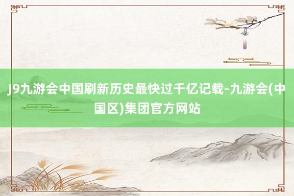 J9九游会中国刷新历史最快过千亿记载-九游会(中国区)集团官方网站