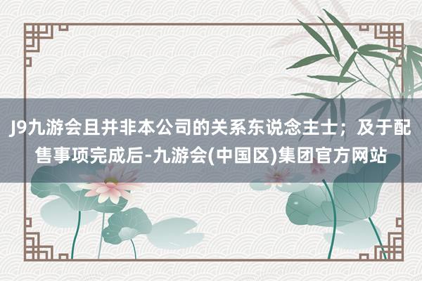 J9九游会且并非本公司的关系东说念主士；及于配售事项完成后-九游会(中国区)集团官方网站