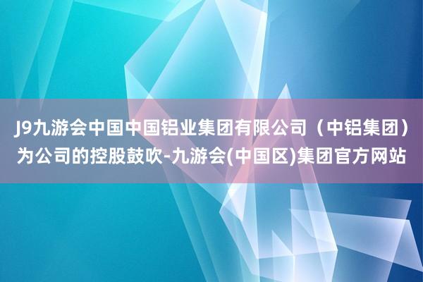 J9九游会中国中国铝业集团有限公司（中铝集团）为公司的控股鼓吹-九游会(中国区)集团官方网站