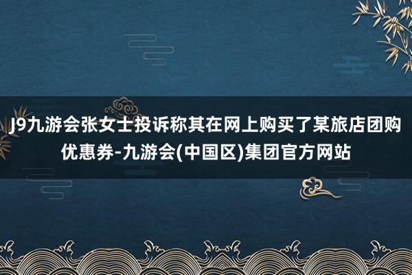 J9九游会张女士投诉称其在网上购买了某旅店团购优惠券-九游会(中国区)集团官方网站