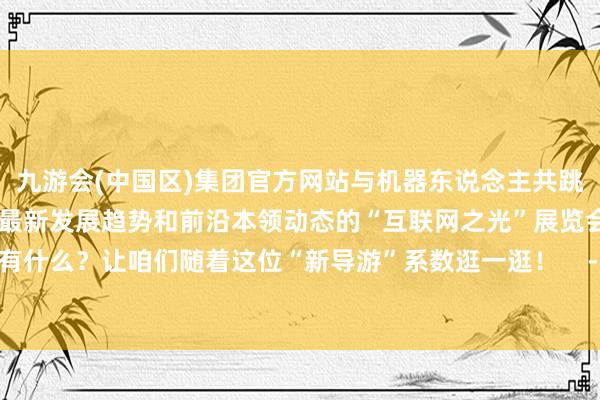 九游会(中国区)集团官方网站与机器东说念主共跳一支跳舞……聚焦互联网最新发展趋势和前沿本领动态的“互联网之光”展览会上有什么？让咱们随着这位“新导游”系数逛一逛！    -九游会(中国区)集团官方网站
