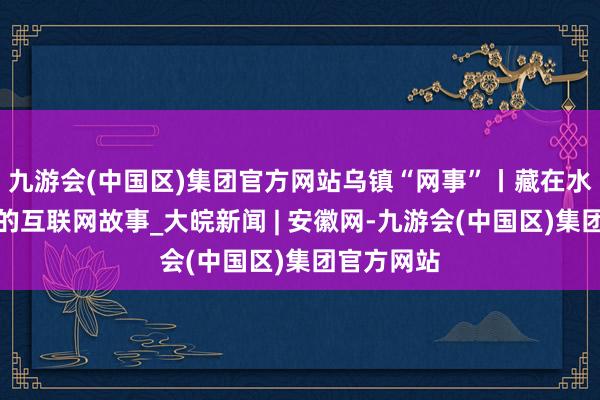 九游会(中国区)集团官方网站乌镇“网事”丨藏在水乡景观里的互联网故事_大皖新闻 | 安徽网-九游会(中国区)集团官方网站