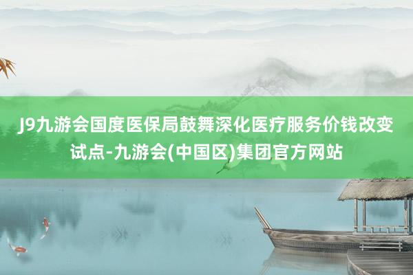 J9九游会　　国度医保局鼓舞深化医疗服务价钱改变试点-九游会(中国区)集团官方网站