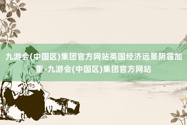 九游会(中国区)集团官方网站英国经济远景阴霾加重-九游会(中国区)集团官方网站
