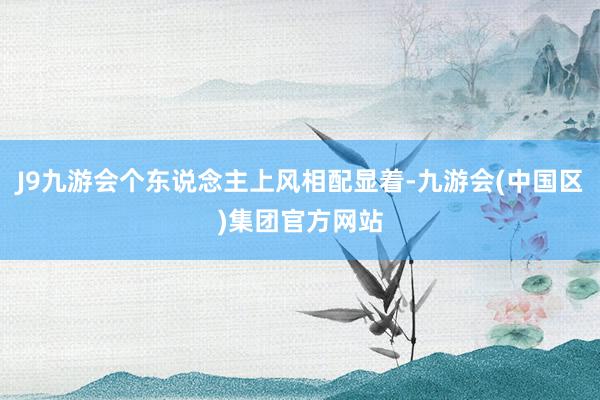 J9九游会个东说念主上风相配显着-九游会(中国区)集团官方网站