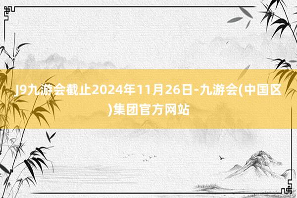 J9九游会截止2024年11月26日-九游会(中国区)集团官方网站