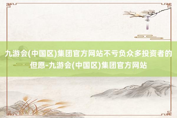 九游会(中国区)集团官方网站不亏负众多投资者的但愿-九游会(中国区)集团官方网站