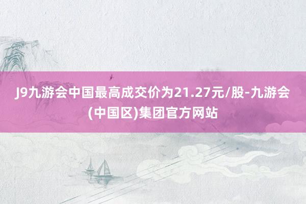 J9九游会中国最高成交价为21.27元/股-九游会(中国区)集团官方网站