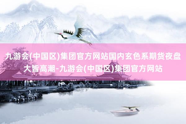 九游会(中国区)集团官方网站国内玄色系期货夜盘大皆高潮-九游会(中国区)集团官方网站