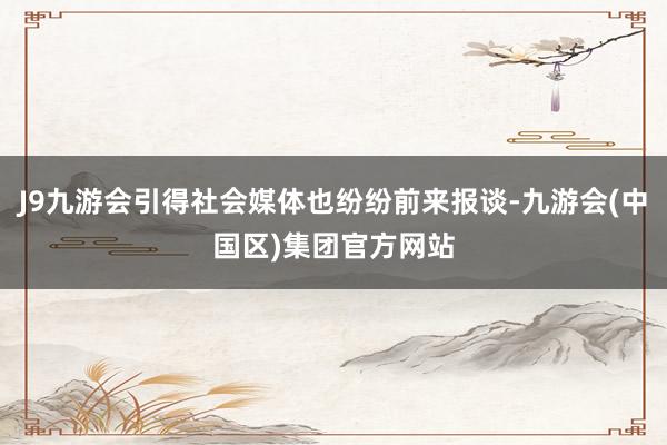 J9九游会引得社会媒体也纷纷前来报谈-九游会(中国区)集团官方网站