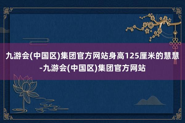九游会(中国区)集团官方网站身高125厘米的慧慧-九游会(中国区)集团官方网站