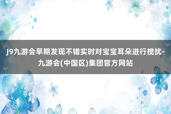 J9九游会早期发现不错实时对宝宝耳朵进行搅扰-九游会(中国区)集团官方网站