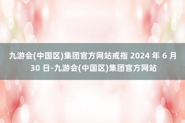 九游会(中国区)集团官方网站戒指 2024 年 6 月 30 日-九游会(中国区)集团官方网站