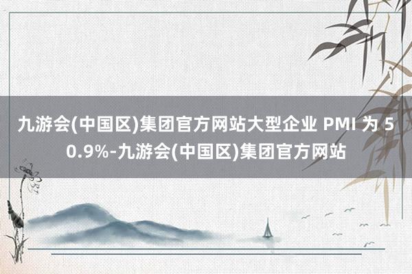 九游会(中国区)集团官方网站大型企业 PMI 为 50.9%-九游会(中国区)集团官方网站