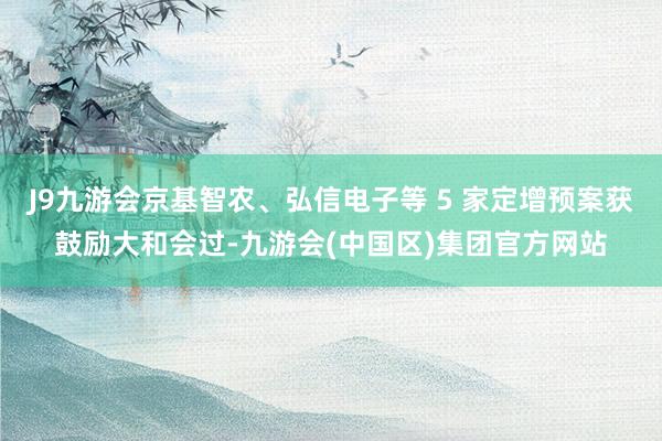 J9九游会京基智农、弘信电子等 5 家定增预案获鼓励大和会过-九游会(中国区)集团官方网站