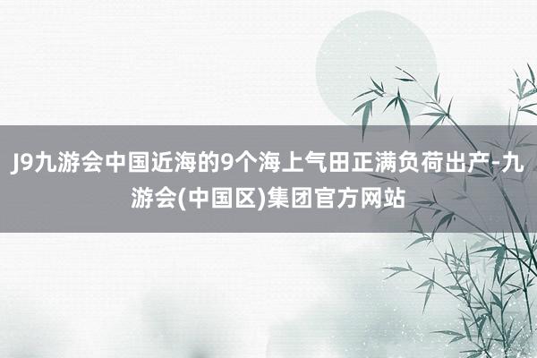 J9九游会中国近海的9个海上气田正满负荷出产-九游会(中国区)集团官方网站