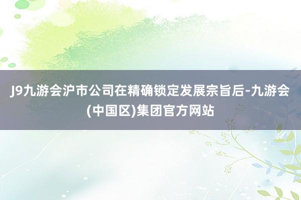 J9九游会沪市公司在精确锁定发展宗旨后-九游会(中国区)集团官方网站