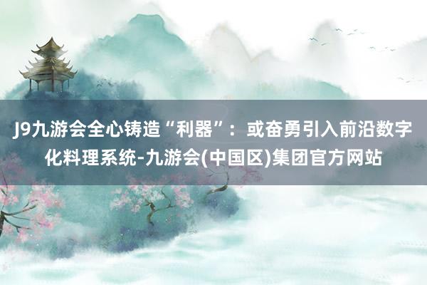 J9九游会全心铸造“利器”：或奋勇引入前沿数字化料理系统-九游会(中国区)集团官方网站