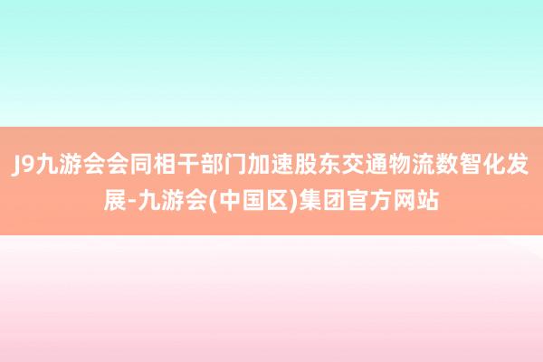 J9九游会会同相干部门加速股东交通物流数智化发展-九游会(中国区)集团官方网站