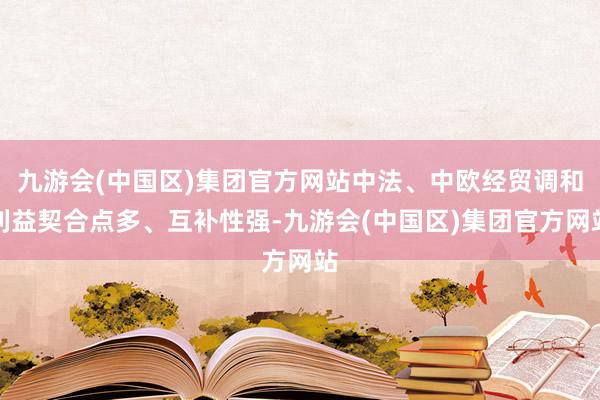 九游会(中国区)集团官方网站中法、中欧经贸调和利益契合点多、互补性强-九游会(中国区)集团官方网站