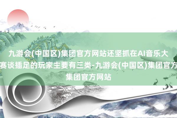 九游会(中国区)集团官方网站还坚抓在AI音乐大模子赛谈插足的玩家主要有三类-九游会(中国区)集团官方网站
