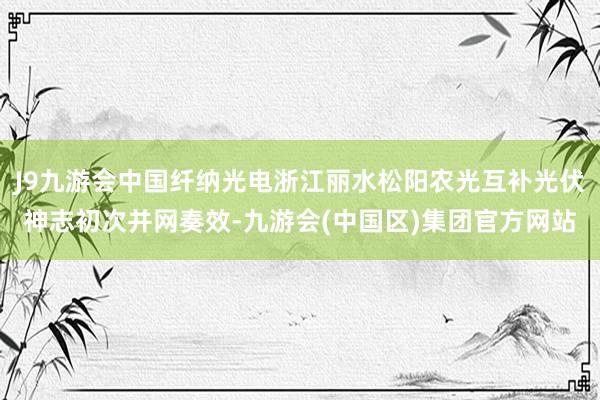 J9九游会中国纤纳光电浙江丽水松阳农光互补光伏神志初次并网奏效-九游会(中国区)集团官方网站