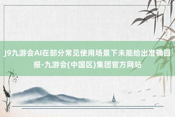 J9九游会AI在部分常见使用场景下未能给出准确回报-九游会(中国区)集团官方网站