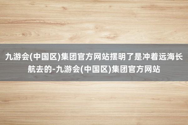 九游会(中国区)集团官方网站摆明了是冲着远海长航去的-九游会(中国区)集团官方网站