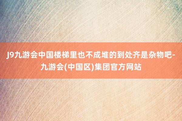 J9九游会中国楼梯里也不成堆的到处齐是杂物吧-九游会(中国区)集团官方网站