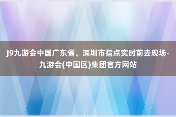 J9九游会中国广东省、深圳市指点实时前去现场-九游会(中国区)集团官方网站