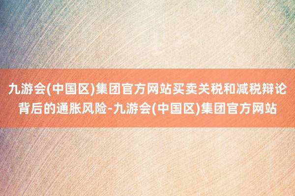 九游会(中国区)集团官方网站买卖关税和减税辩论背后的通胀风险-九游会(中国区)集团官方网站