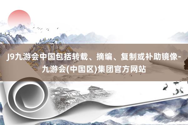 J9九游会中国包括转载、摘编、复制或补助镜像-九游会(中国区)集团官方网站