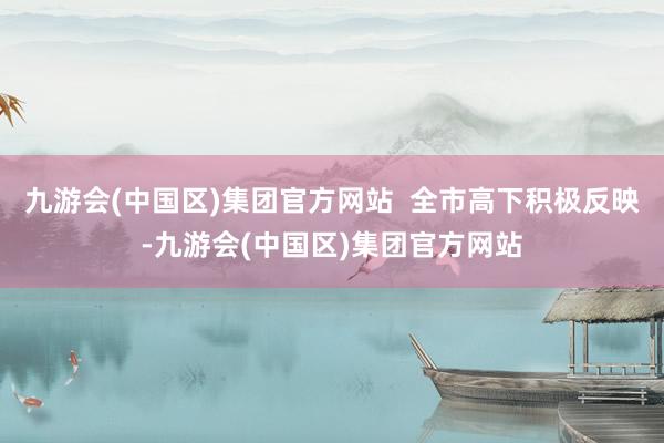 九游会(中国区)集团官方网站  全市高下积极反映-九游会(中国区)集团官方网站