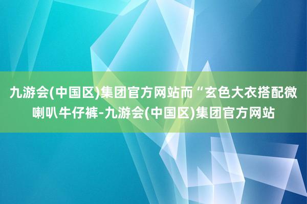 九游会(中国区)集团官方网站而“玄色大衣搭配微喇叭牛仔裤-九游会(中国区)集团官方网站