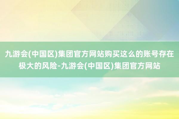九游会(中国区)集团官方网站购买这么的账号存在极大的风险-九游会(中国区)集团官方网站