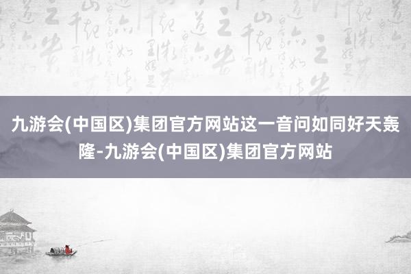 九游会(中国区)集团官方网站这一音问如同好天轰隆-九游会(中国区)集团官方网站