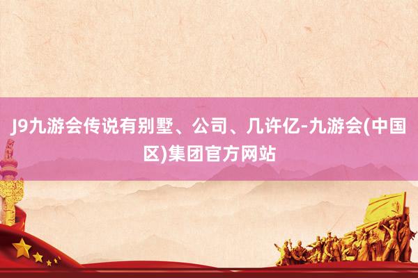 J9九游会传说有别墅、公司、几许亿-九游会(中国区)集团官方网站