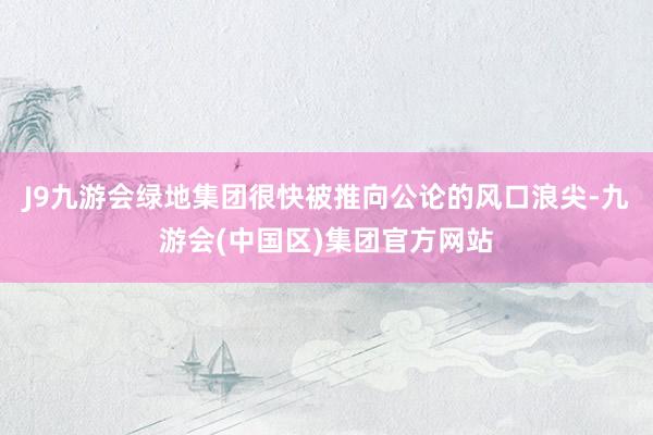 J9九游会绿地集团很快被推向公论的风口浪尖-九游会(中国区)集团官方网站