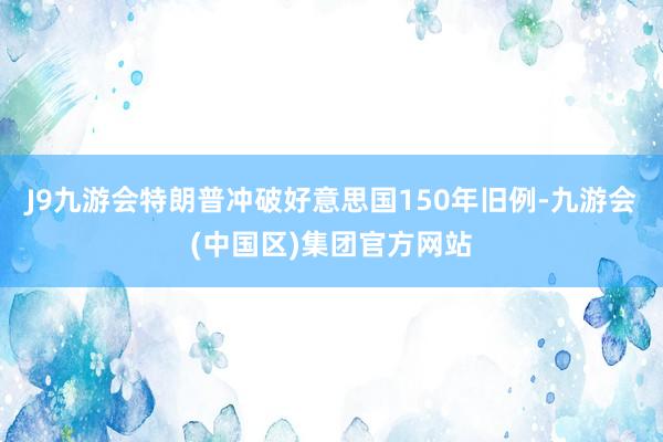 J9九游会特朗普冲破好意思国150年旧例-九游会(中国区)集团官方网站